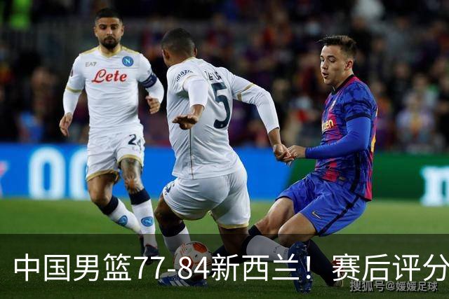 中国男篮77-84新西兰！赛后评分：4人满分 3人优秀 1人7中0严重拉胯